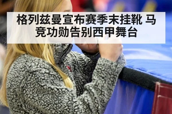 格列兹曼宣布赛季末挂靴 马竞功勋告别西甲舞台